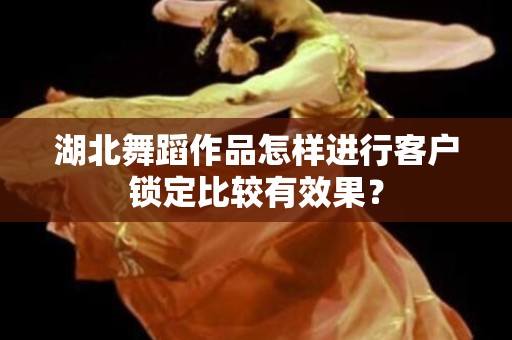 湖北舞蹈作品怎样进行客户锁定比较有效果？