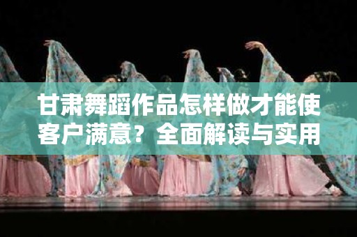 甘肃舞蹈作品怎样做才能使客户满意？全面解读与实用方法