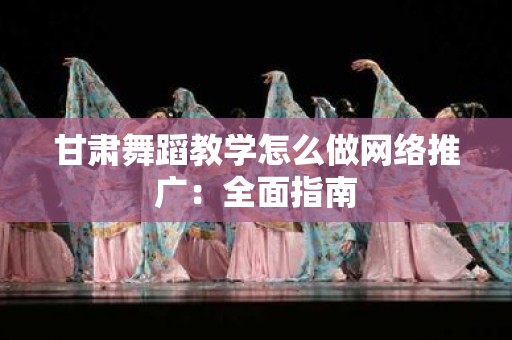 甘肃舞蹈教学怎么做网络推广：全面指南