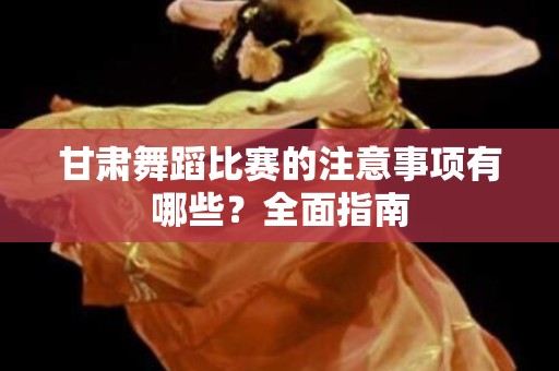 甘肃舞蹈比赛的注意事项有哪些？全面指南