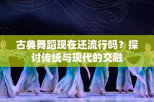 古典舞蹈现在还流行吗？探讨传统与现代的交融