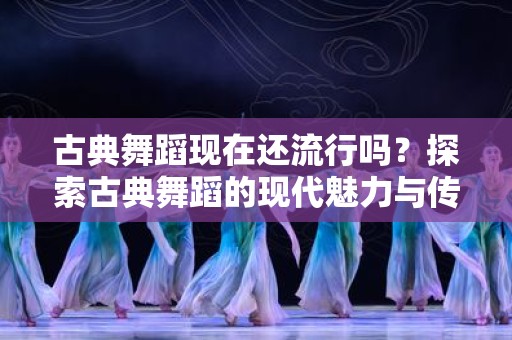 古典舞蹈现在还流行吗？探索古典舞蹈的现代魅力与传承