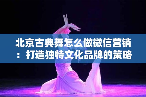 北京古典舞怎么做微信营销：打造独特文化品牌的策略