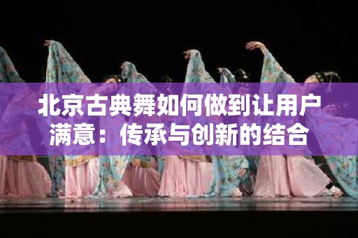 北京古典舞如何做到让用户满意：传承与创新的结合