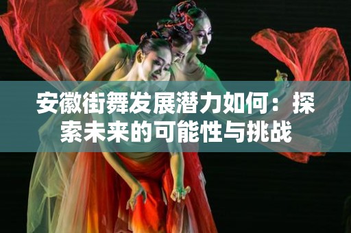 安徽街舞发展潜力如何：探索未来的可能性与挑战