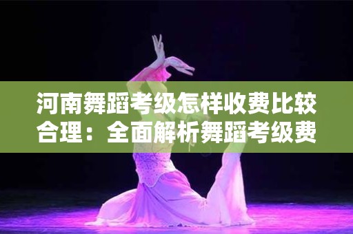 河南舞蹈考级怎样收费比较合理：全面解析舞蹈考级费用