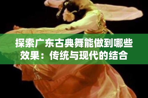 探索广东古典舞能做到哪些效果：传统与现代的结合