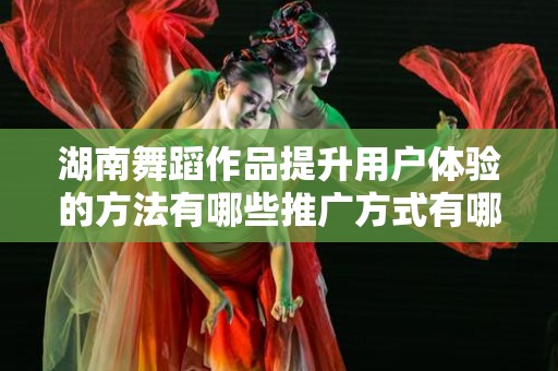 湖南舞蹈作品提升用户体验的方法有哪些推广方式有哪些