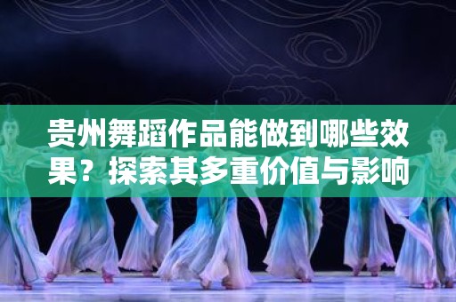 贵州舞蹈作品能做到哪些效果？探索其多重价值与影响力