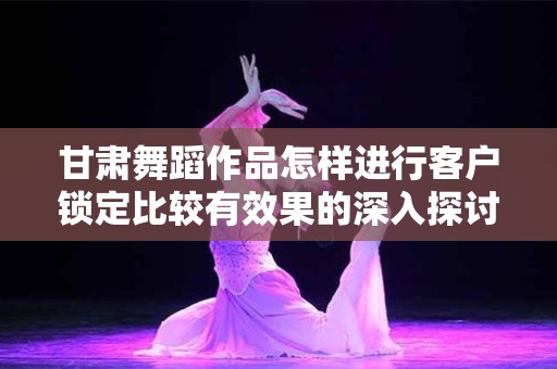 甘肃舞蹈作品怎样进行客户锁定比较有效果的深入探讨