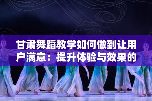 甘肃舞蹈教学如何做到让用户满意：提升体验与效果的全面指南