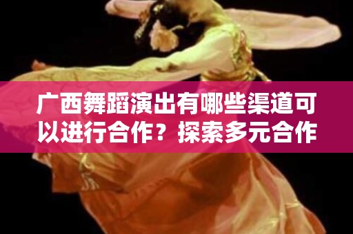 广西舞蹈演出有哪些渠道可以进行合作？探索多元合作模式