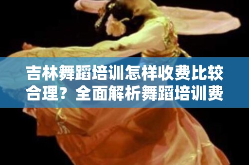 吉林舞蹈培训怎样收费比较合理？全面解析舞蹈培训费用