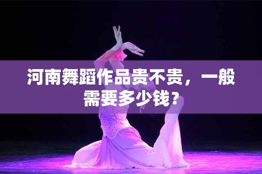 河南舞蹈作品贵不贵，一般需要多少钱？