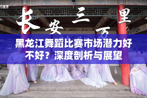 黑龙江舞蹈比赛市场潜力好不好？深度剖析与展望