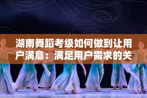 湖南舞蹈考级如何做到让用户满意：满足用户需求的关键策略