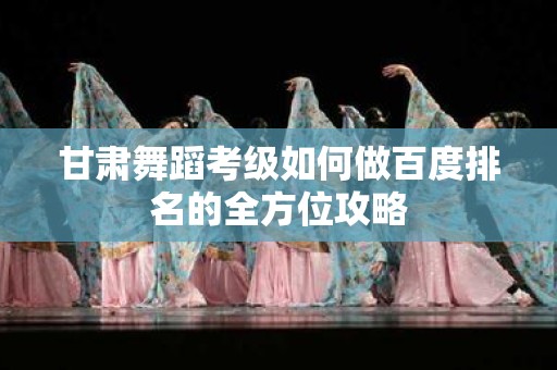 甘肃舞蹈考级如何做百度排名的全方位攻略