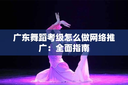 广东舞蹈考级怎么做网络推广：全面指南