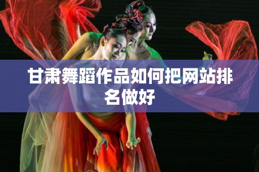 甘肃舞蹈作品如何把网站排名做好