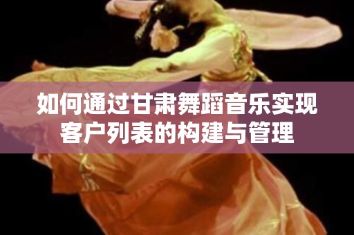 如何通过甘肃舞蹈音乐实现客户列表的构建与管理
