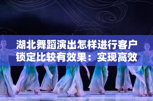湖北舞蹈演出怎样进行客户锁定比较有效果：实现高效营销的策略