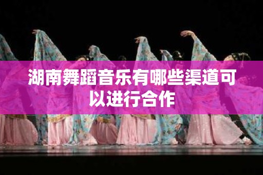 湖南舞蹈音乐有哪些渠道可以进行合作