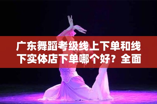 广东舞蹈考级线上下单和线下实体店下单哪个好？全面分析与对比