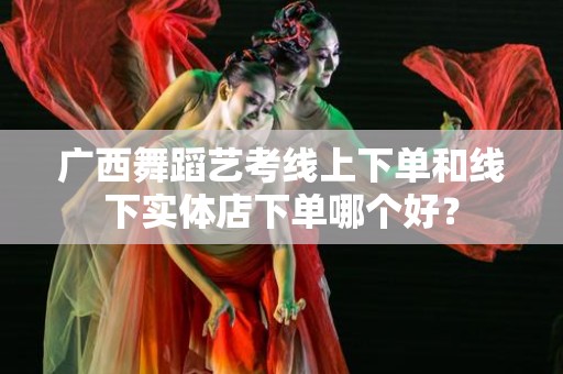广西舞蹈艺考线上下单和线下实体店下单哪个好？