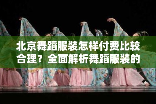 北京舞蹈服装怎样付费比较合理？全面解析舞蹈服装的费用支出