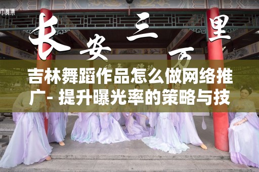吉林舞蹈作品怎么做网络推广- 提升曝光率的策略与技巧