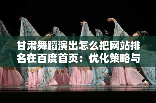 甘肃舞蹈演出怎么把网站排名在百度首页：优化策略与技巧
