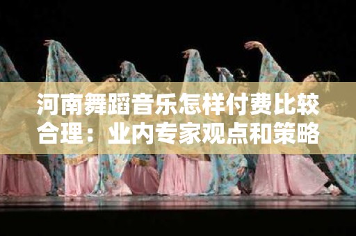 河南舞蹈音乐怎样付费比较合理：业内专家观点和策略分析
