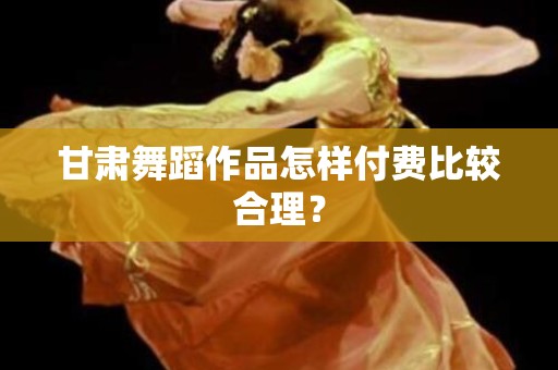 甘肃舞蹈作品怎样付费比较合理？