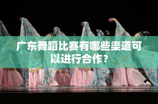 广东舞蹈比赛有哪些渠道可以进行合作？