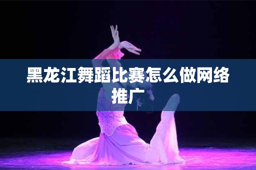 黑龙江舞蹈比赛怎么做网络推广