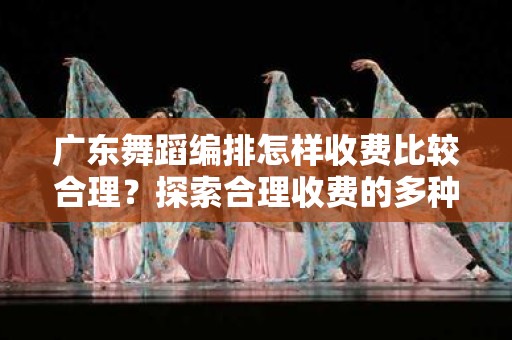 广东舞蹈编排怎样收费比较合理？探索合理收费的多种方式