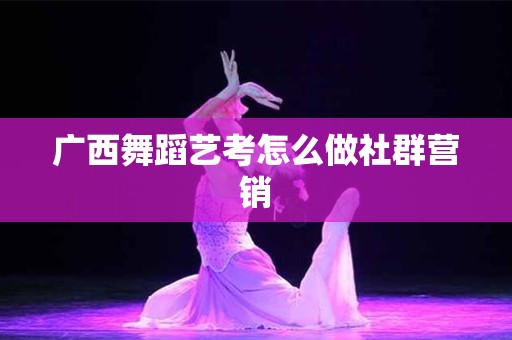 广西舞蹈艺考怎么做社群营销