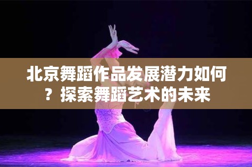 北京舞蹈作品发展潜力如何？探索舞蹈艺术的未来