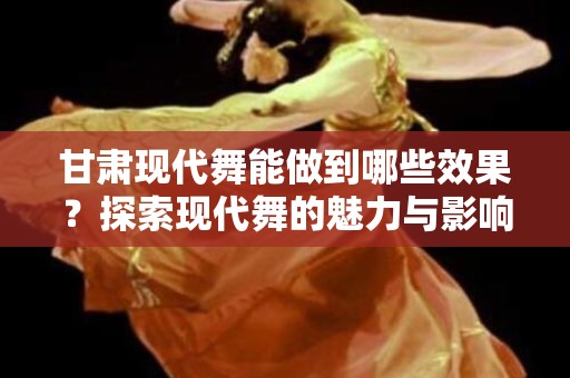 甘肃现代舞能做到哪些效果？探索现代舞的魅力与影响
