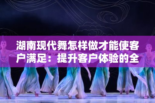 湖南现代舞怎样做才能使客户满足：提升客户体验的全面指南