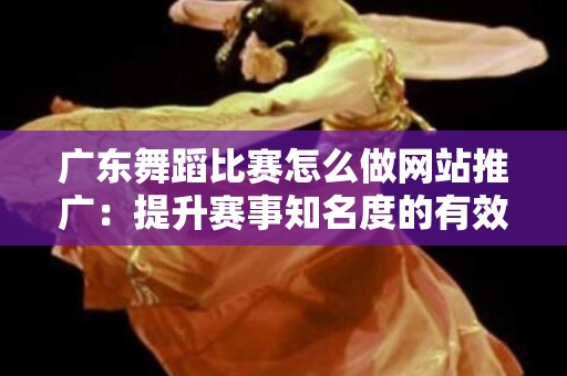 广东舞蹈比赛怎么做网站推广：提升赛事知名度的有效策略
