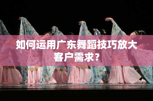 如何运用广东舞蹈技巧放大客户需求？