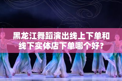 黑龙江舞蹈演出线上下单和线下实体店下单哪个好？