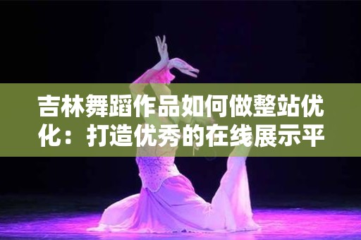 吉林舞蹈作品如何做整站优化：打造优秀的在线展示平台