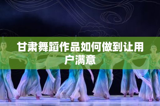 甘肃舞蹈作品如何做到让用户满意