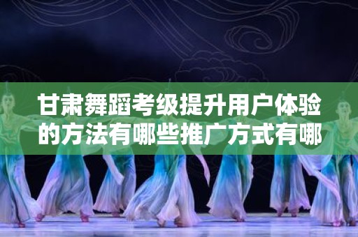 甘肃舞蹈考级提升用户体验的方法有哪些推广方式有哪些
