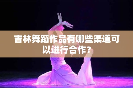 吉林舞蹈作品有哪些渠道可以进行合作？