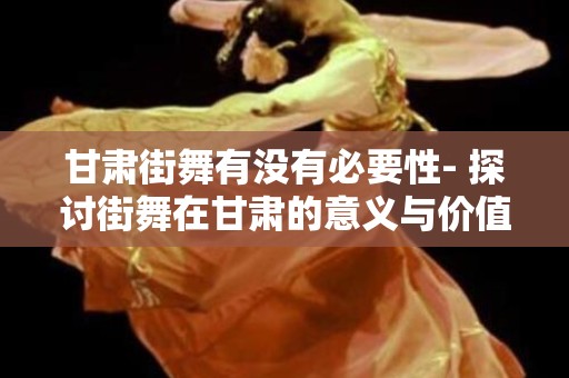 甘肃街舞有没有必要性- 探讨街舞在甘肃的意义与价值