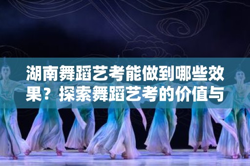 湖南舞蹈艺考能做到哪些效果？探索舞蹈艺考的价值与潜力