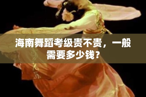 海南舞蹈考级贵不贵，一般需要多少钱？
